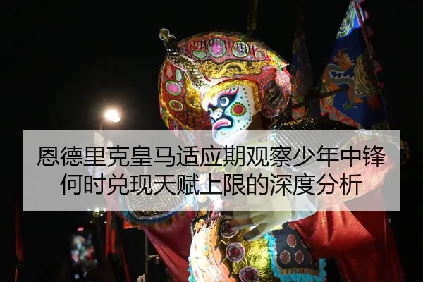 恩德里克皇马适应期观察少年中锋何时兑现天赋上限的深度分析