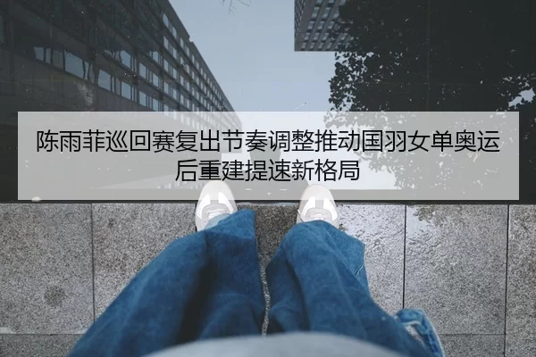 陈雨菲巡回赛复出节奏调整推动国羽女单奥运后重建提速新格局