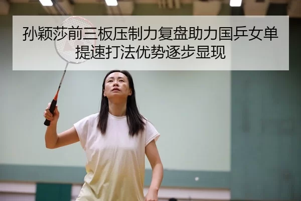孙颖莎前三板压制力复盘助力国乒女单提速打法优势逐步显现