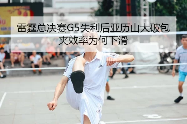 雷霆总决赛G5失利后亚历山大破包夹效率为何下滑