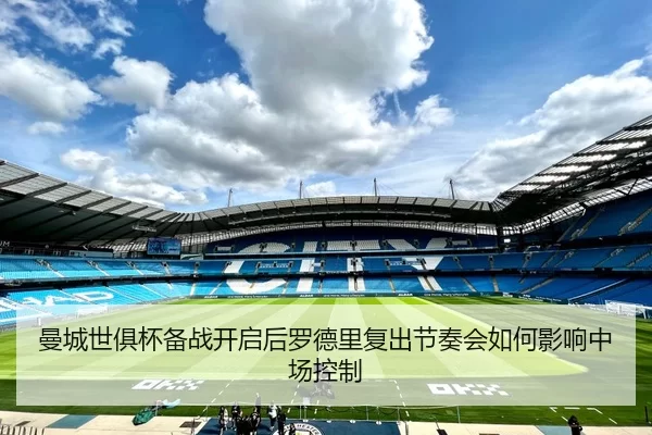 曼城世俱杯备战开启后罗德里复出节奏会如何影响中场控制