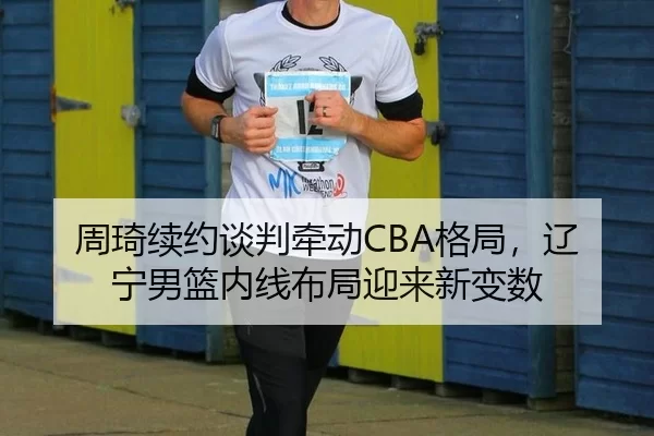 周琦续约谈判牵动CBA格局，辽宁男篮内线布局迎来新变数