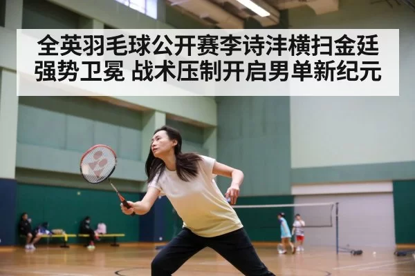 全英羽毛球公开赛李诗沣横扫金廷强势卫冕 战术压制开启男单新纪元