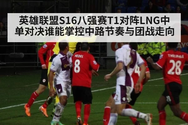 英雄联盟S16八强赛T1对阵LNG中单对决谁能掌控中路节奏与团战走向